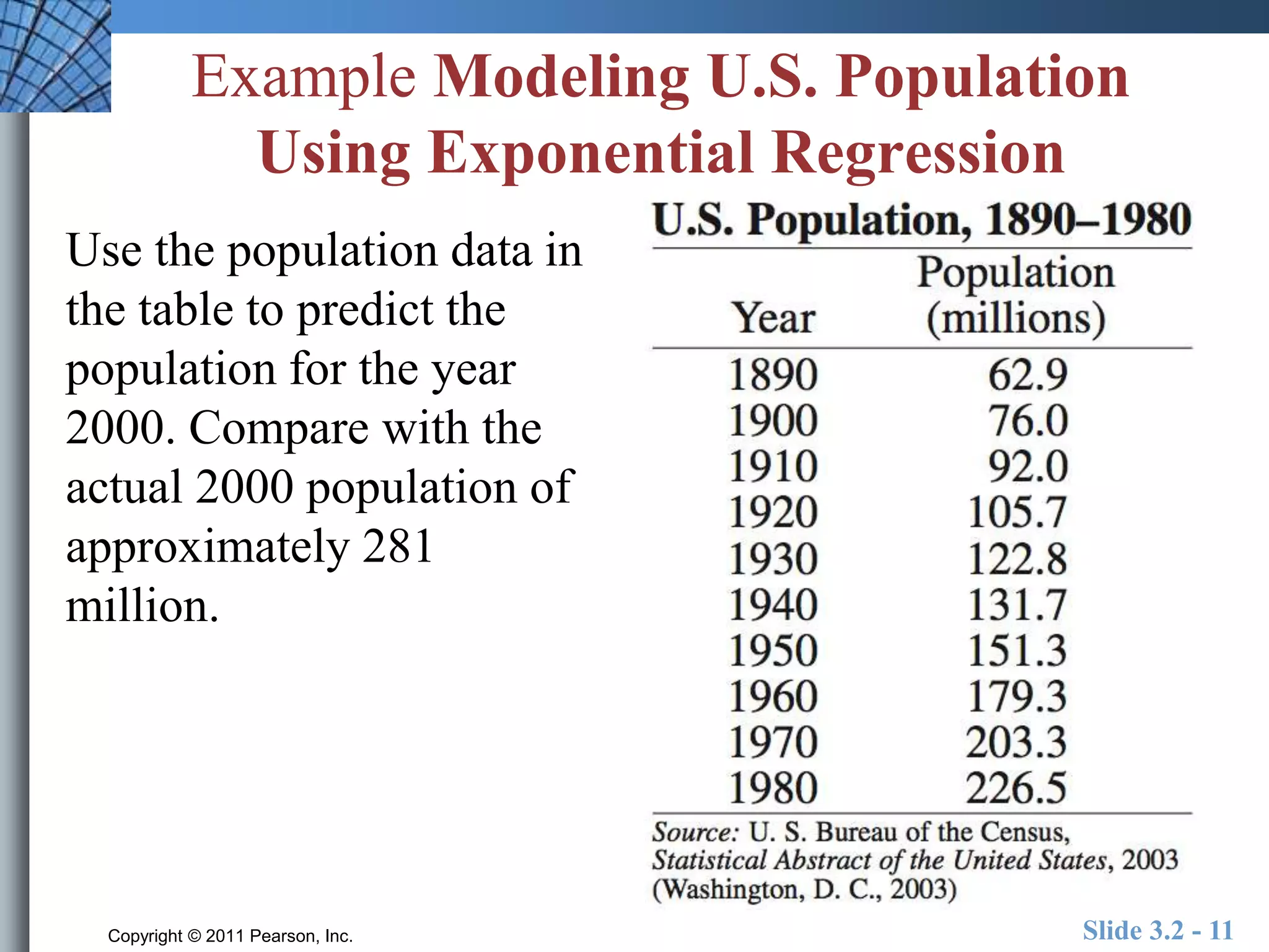 Example Modeling U.S. Population 
Using Exponential Regression 
Use the population data in 
the table to predict the 
population for the year 
2000. Compare with the 
actual 2000 population of 
approximately 281 
million. 
Copyright © 2011 Pearson, Inc. Slide 3.2 - 11 
 