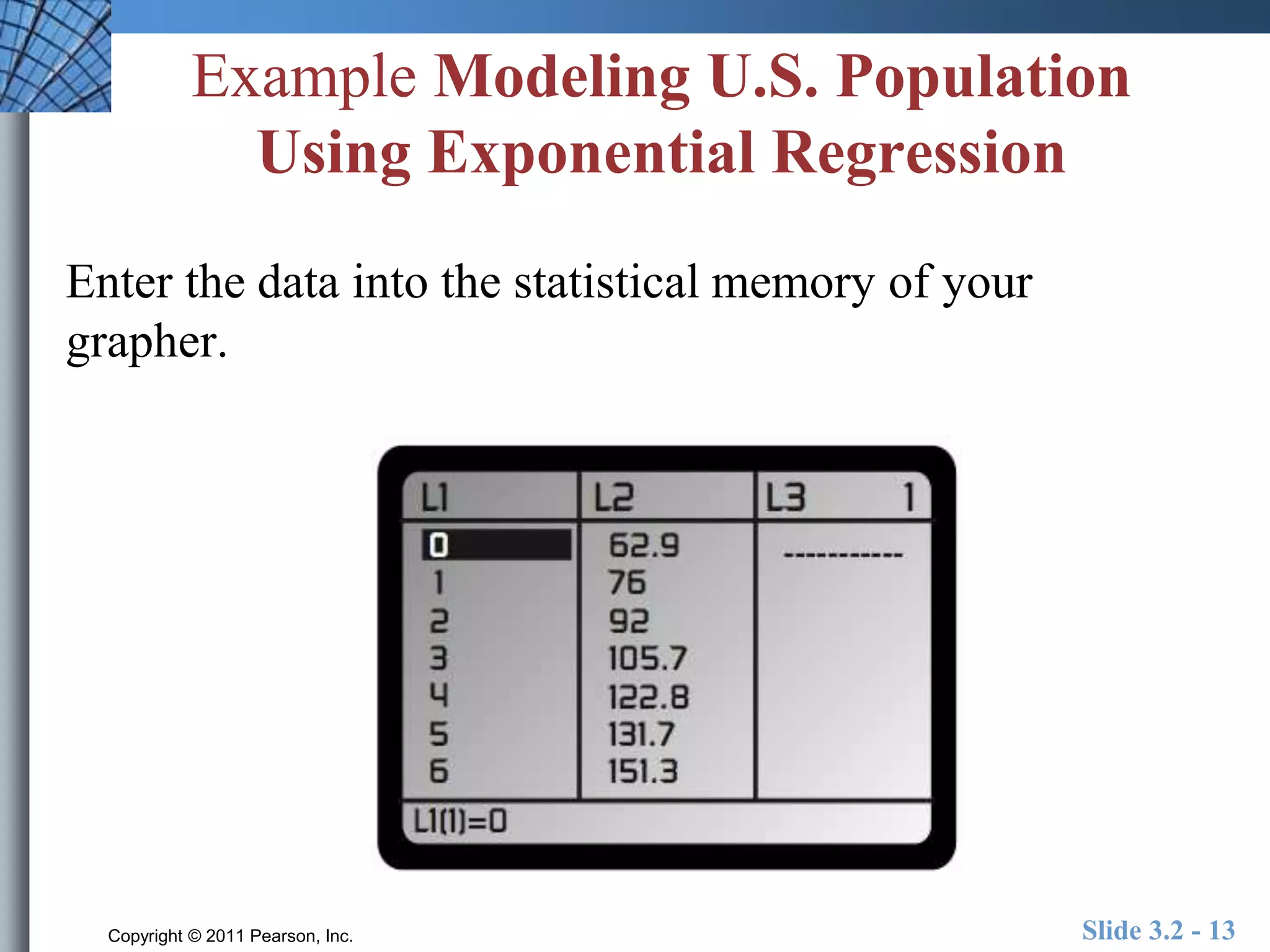Example Modeling U.S. Population 
Using Exponential Regression 
Enter the data into the statistical memory of your 
grapher. 
Copyright © 2011 Pearson, Inc. Slide 3.2 - 13 
 