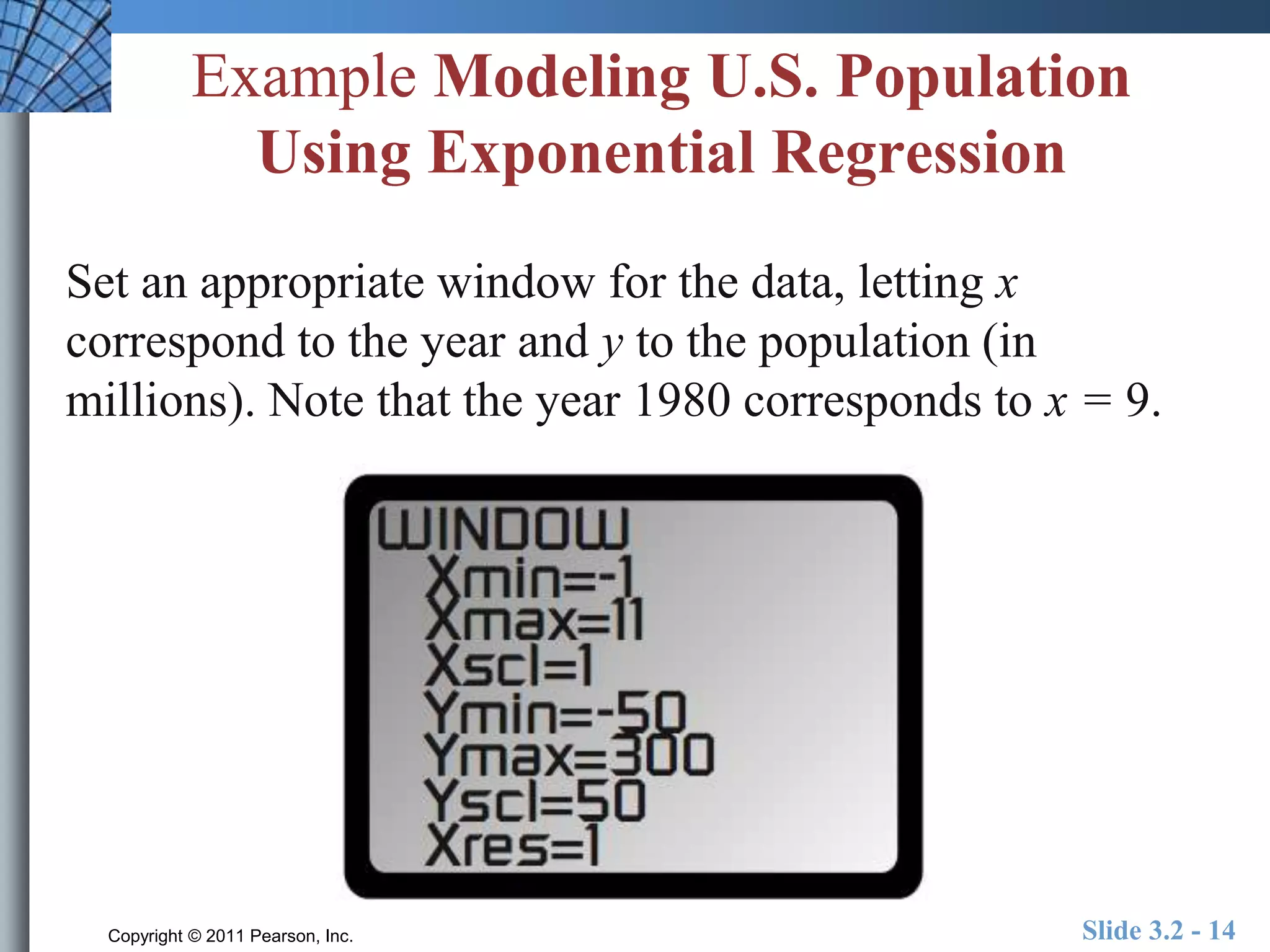 Example Modeling U.S. Population 
Using Exponential Regression 
Set an appropriate window for the data, letting x 
correspond to the year and y to the population (in 
millions). Note that the year 1980 corresponds to x = 9. 
Copyright © 2011 Pearson, Inc. Slide 3.2 - 14 
 
