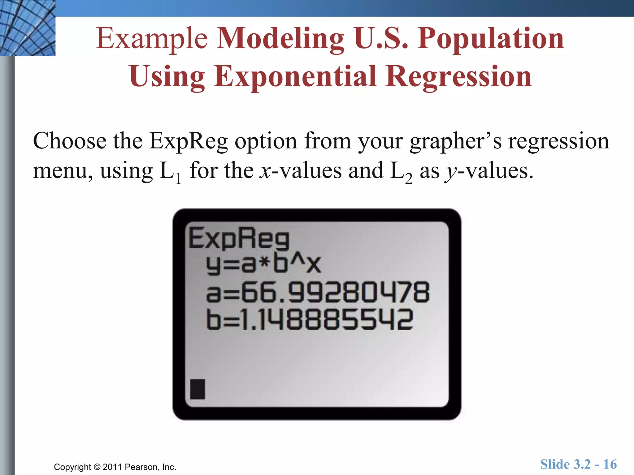 Example Modeling U.S. Population 
Using Exponential Regression 
Choose the ExpReg option from your grapher’s regression 
menu, using L1 for the x-values and L2 as y-values. 
Copyright © 2011 Pearson, Inc. Slide 3.2 - 16 
 