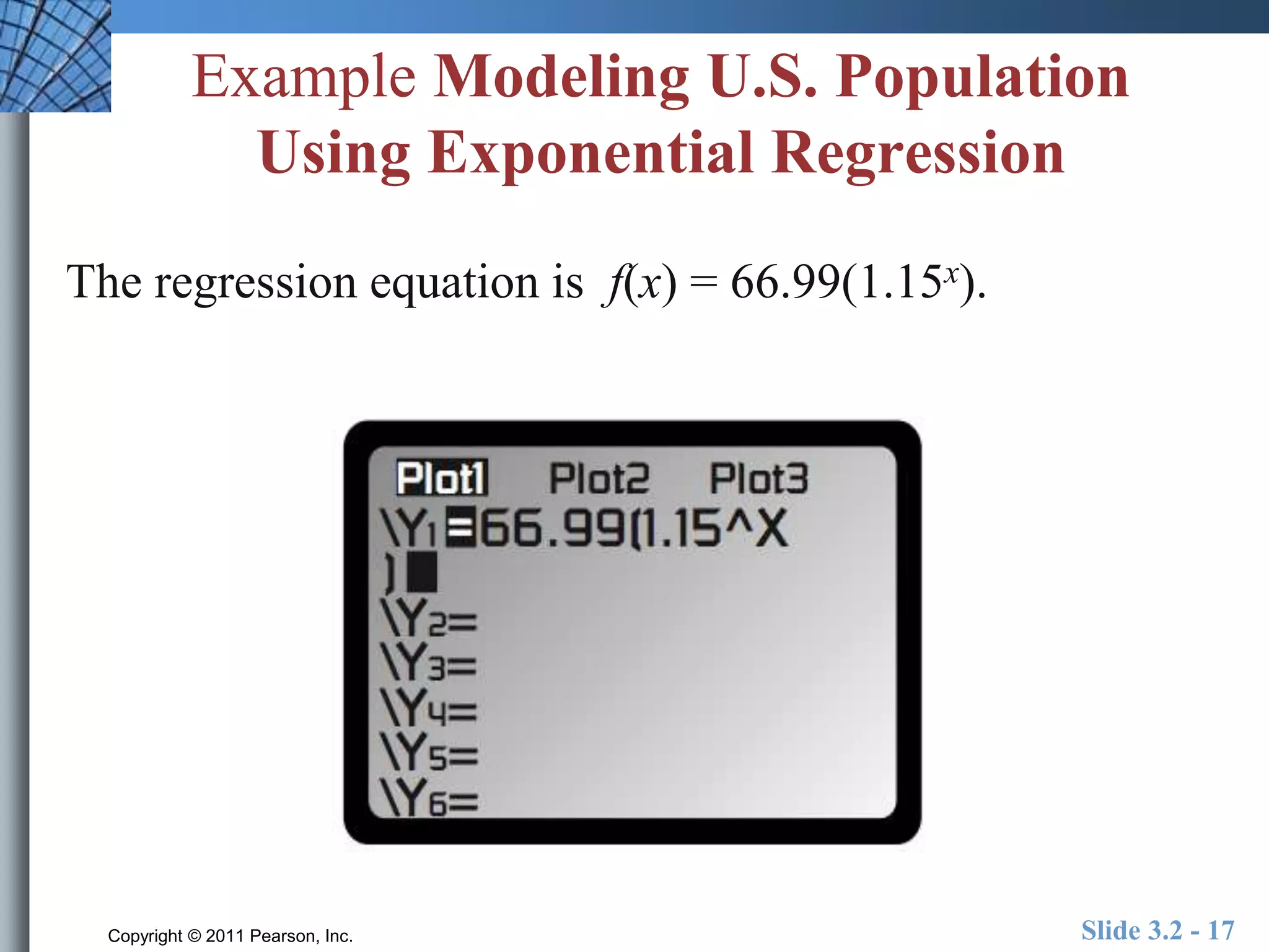 Example Modeling U.S. Population 
Using Exponential Regression 
The regression equation is f(x) = 66.99(1.15x). 
Copyright © 2011 Pearson, Inc. Slide 3.2 - 17 
 