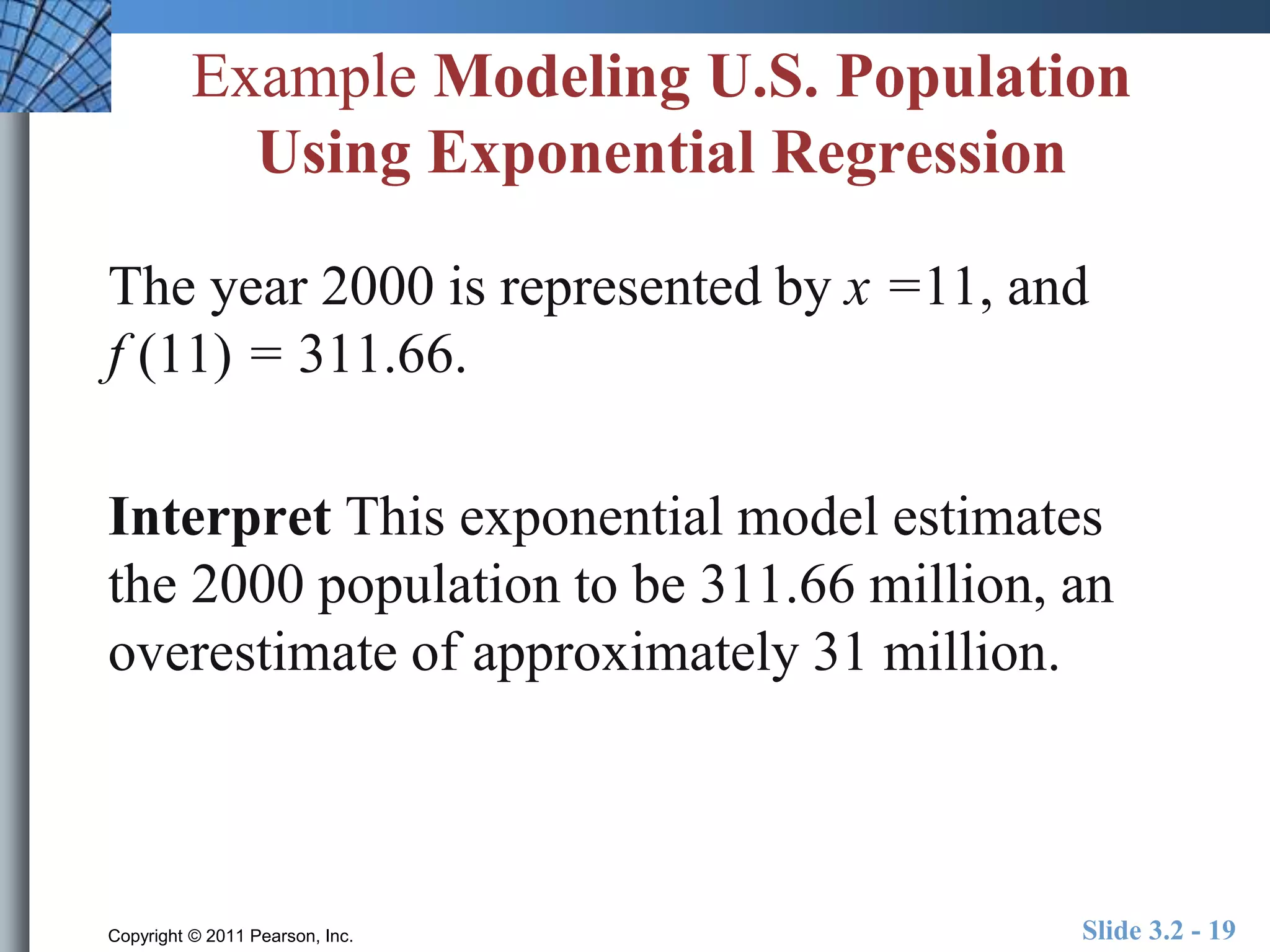 Example Modeling U.S. Population 
Using Exponential Regression 
The year 2000 is represented by x =11, and 
f (11) = 311.66. 
Interpret This exponential model estimates 
the 2000 population to be 311.66 million, an 
overestimate of approximately 31 million. 
Copyright © 2011 Pearson, Inc. Slide 3.2 - 19 
 