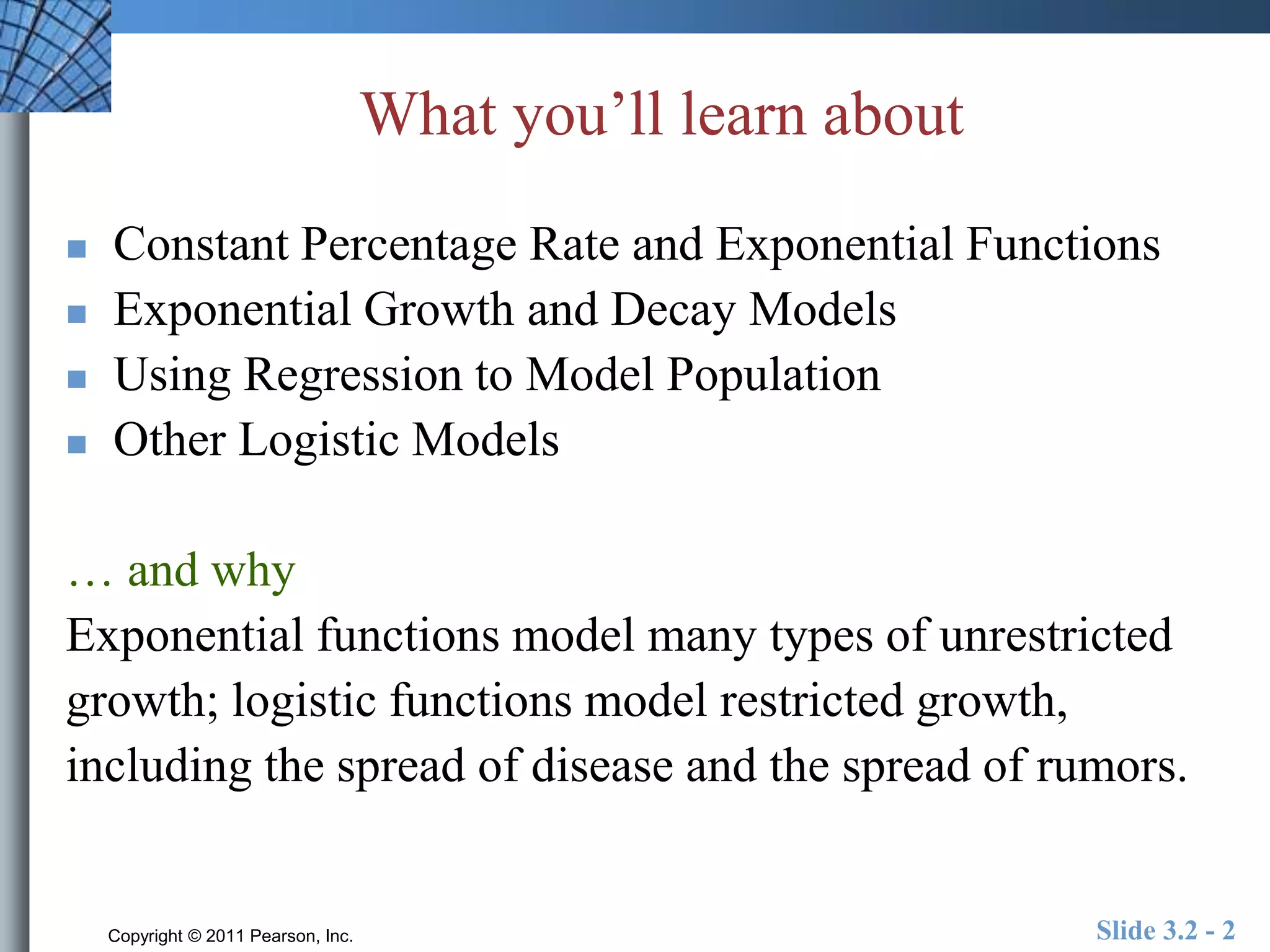 What you’ll learn about 
 Constant Percentage Rate and Exponential Functions 
 Exponential Growth and Decay Models 
 Using Regression to Model Population 
 Other Logistic Models 
… and why 
Exponential functions model many types of unrestricted 
growth; logistic functions model restricted growth, 
including the spread of disease and the spread of rumors. 
Copyright © 2011 Pearson, Inc. Slide 3.2 - 2 
 