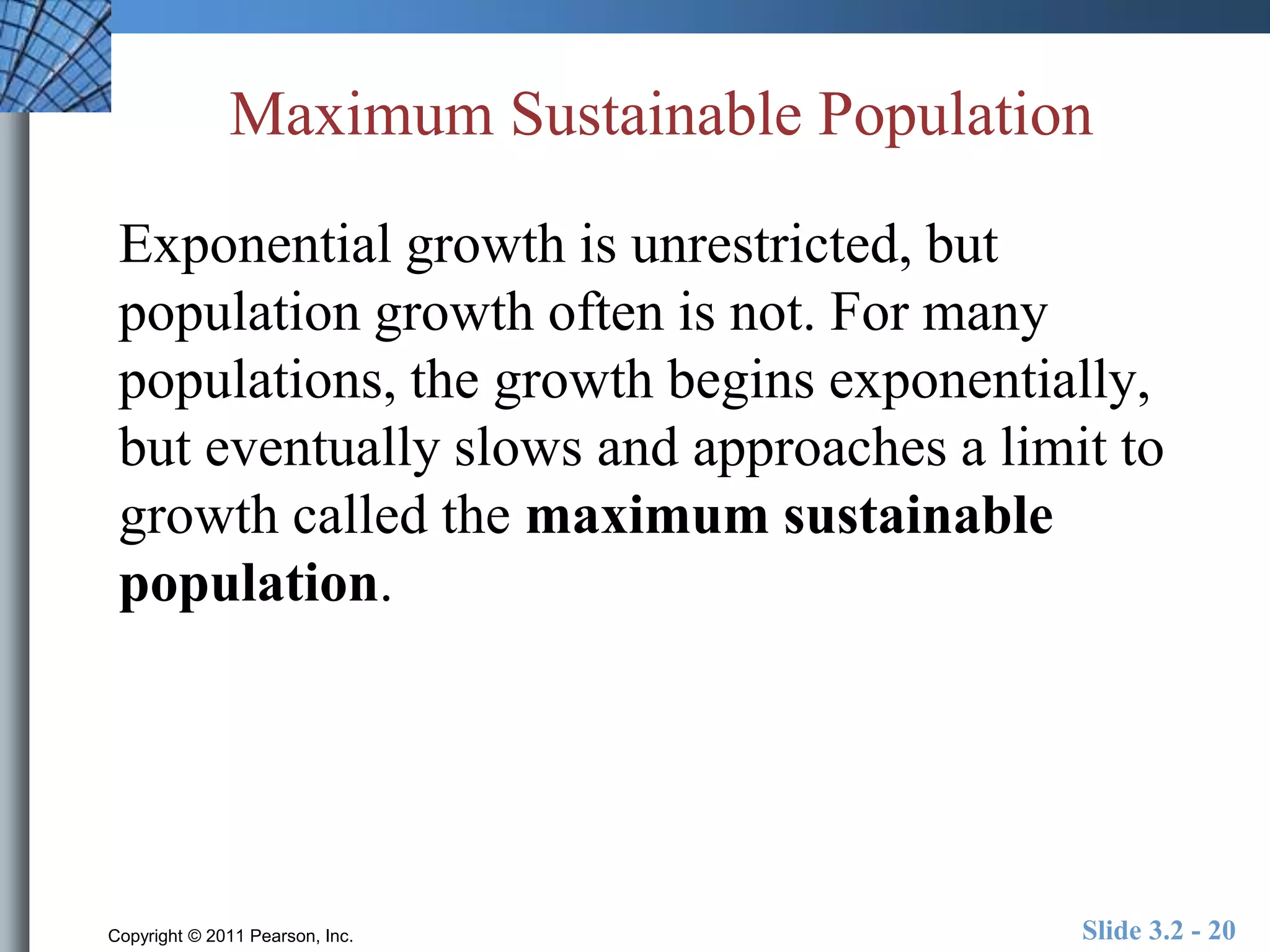 Maximum Sustainable Population 
Exponential growth is unrestricted, but 
population growth often is not. For many 
populations, the growth begins exponentially, 
but eventually slows and approaches a limit to 
growth called the maximum sustainable 
population. 
Copyright © 2011 Pearson, Inc. Slide 3.2 - 20 
 
