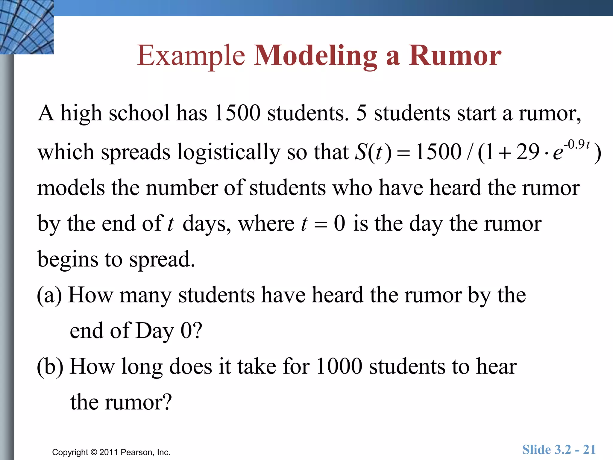 Example Modeling a Rumor 
A high school has 1500 students. 5 students start a rumor, 
which spreads logistically so that S(t )  1500 / (1 29  e-0.9t ) 
models the number of students who have heard the rumor 
by the end of t days, where t  0 is the day the rumor 
begins to spread. 
(a) How many students have heard the rumor by the 
end of Day 0? 
(b) How long does it take for 1000 students to hear 
the rumor? 
Copyright © 2011 Pearson, Inc. Slide 3.2 - 21 
 