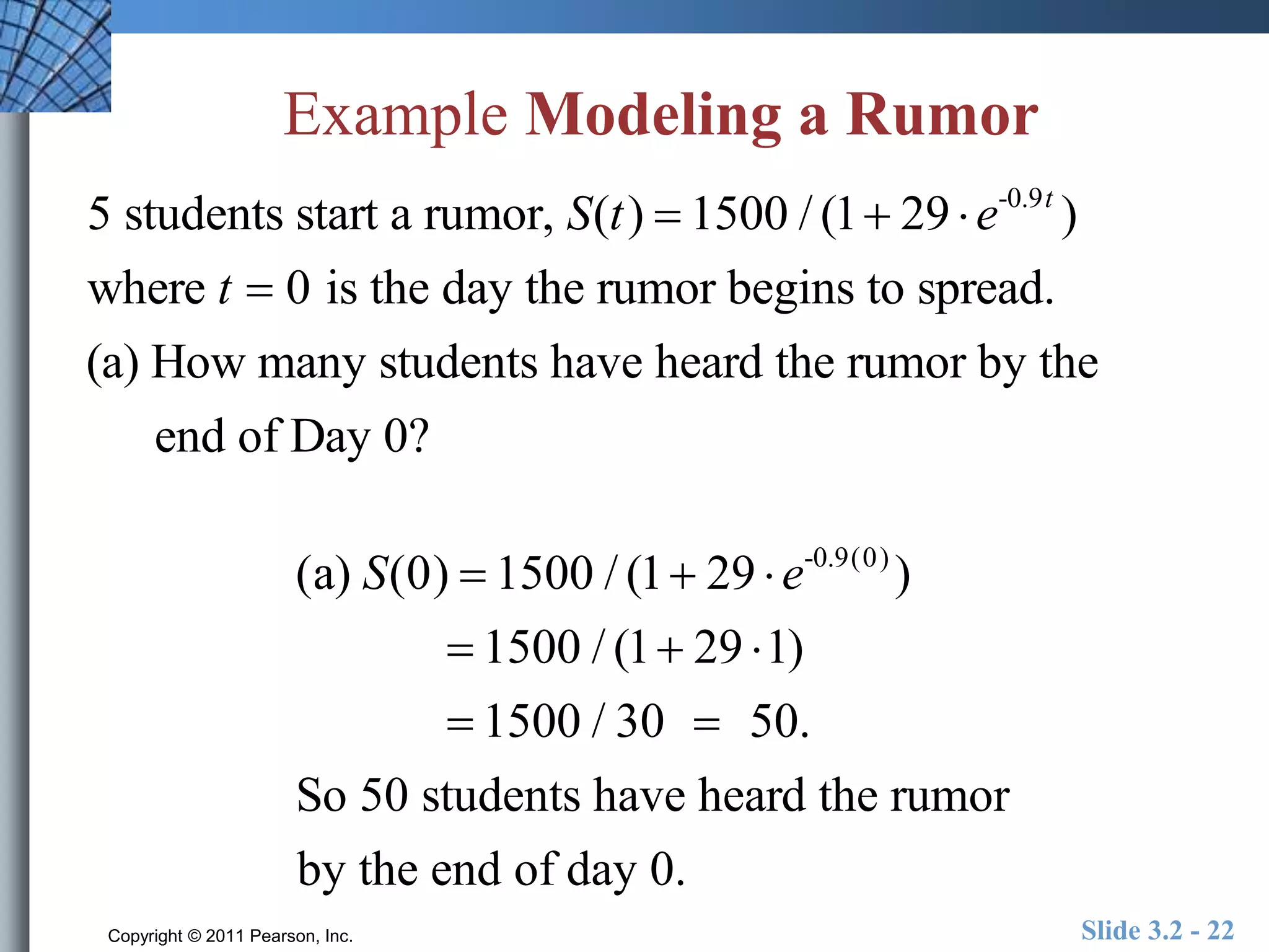 Example Modeling a Rumor 
5 students start a rumor, S(t )  1500 / (1 29  e-0.9t ) 
where t  0 is the day the rumor begins to spread. 
(a) How many students have heard the rumor by the 
end of Day 0? 
(a) S(0)  1500 / (1 29  e-0.9(0) ) 
 1500 / (1 29 1) 
 1500 / 30  50. 
So 50 students have heard the rumor 
by the end of day 0. 
Copyright © 2011 Pearson, Inc. Slide 3.2 - 22 
 