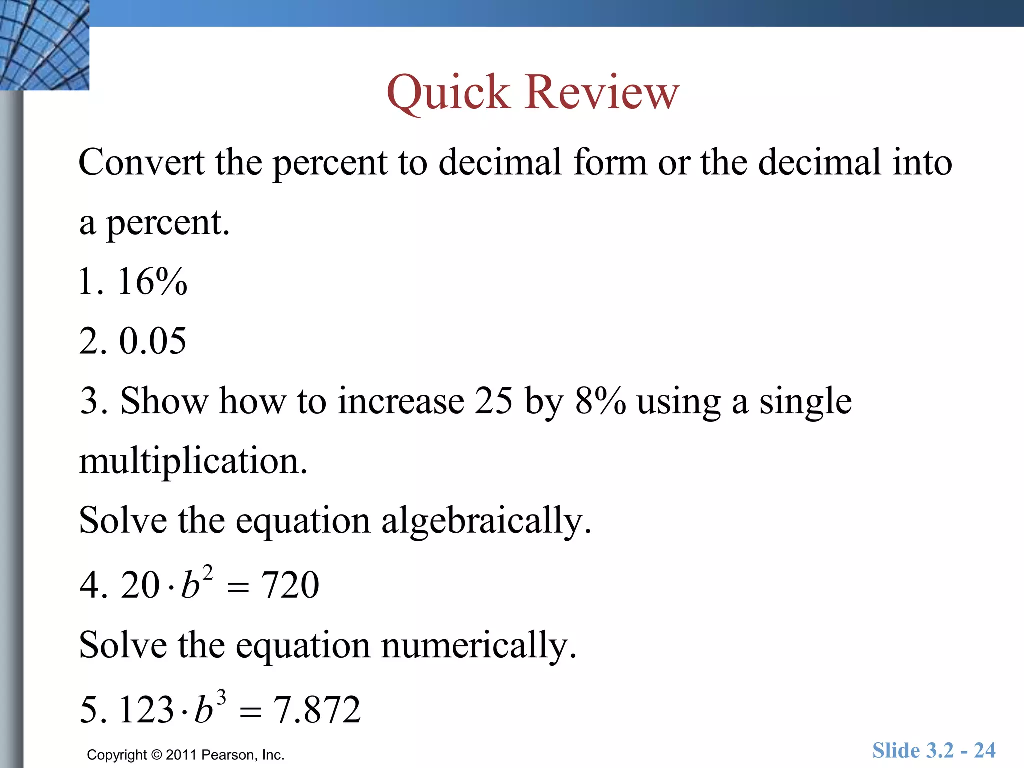 Quick Review 
Convert the percent to decimal form or the decimal into 
a percent. 
1. 16% 
2. 0.05 
3. Show how to increase 25 by 8% using a single 
multiplication. 
Solve the equation algebraically. 
4. 20 b2  720 
Solve the equation numerically. 
5. 123b3  7.872 
Copyright © 2011 Pearson, Inc. Slide 3.2 - 24 
 