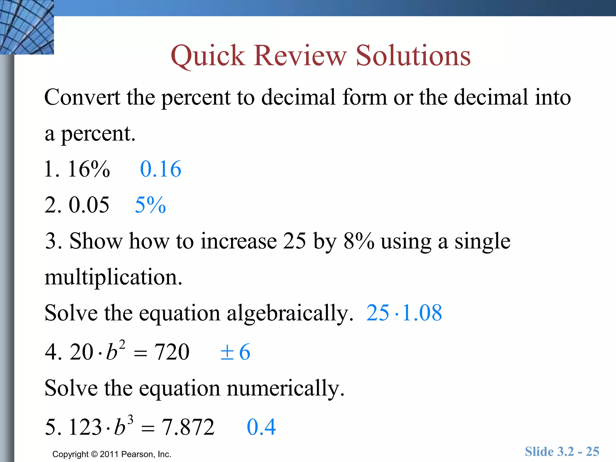 Quick Review Solutions 
Convert the percent to decimal form or the decimal into 
a percent. 
1. 16% 0.16 
2. 0.05 5% 
3. Show how to increase 25 by 8% using a single 
multiplication. 
Solve the equation algebraically. 25 1.08 
4. 20 b2  720  6 
Solve the equation numerically. 
5. 123b3  7.872 0.4 
Copyright © 2011 Pearson, Inc. Slide 3.2 - 25 
