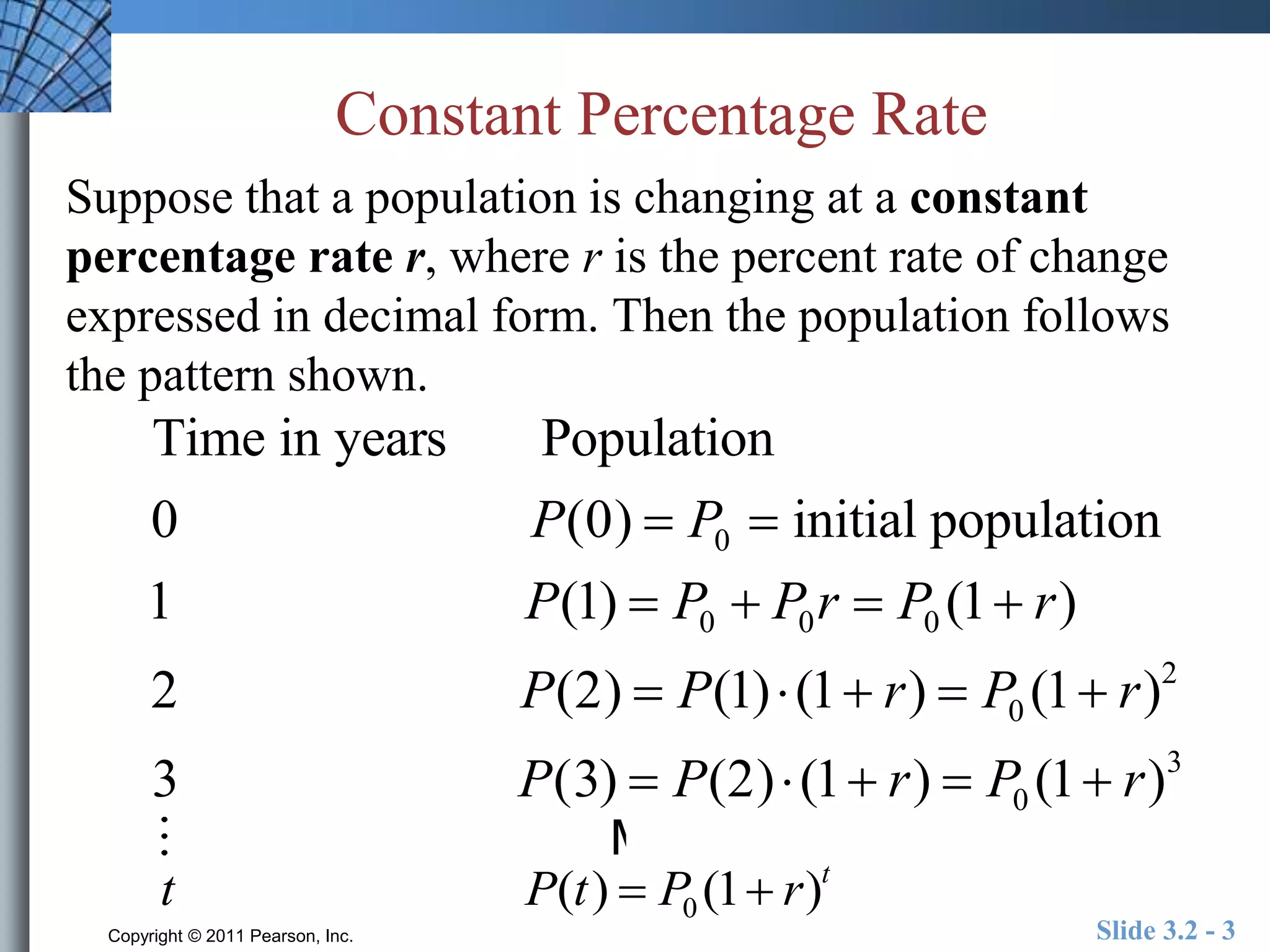 Constant Percentage Rate 
Suppose that a population is changing at a constant 
percentage rate r, where r is the percent rate of change 
expressed in decimal form. Then the population follows 
the pattern shown. 
Time in years Population 
0 P(0)  P0  initial population 
1 P(1)  P0  P0r  P0 (1 r) 
2 P(2)  P(1)  (1 r)  P0 (1 r)2 
3 P(3)  P(2)  (1 r)  P0 (1 r)3 
M 
t P(t)  P0 (1 r)t 
Copyright © 2011 Pearson, Inc. Slide 3.2 - 3 
 