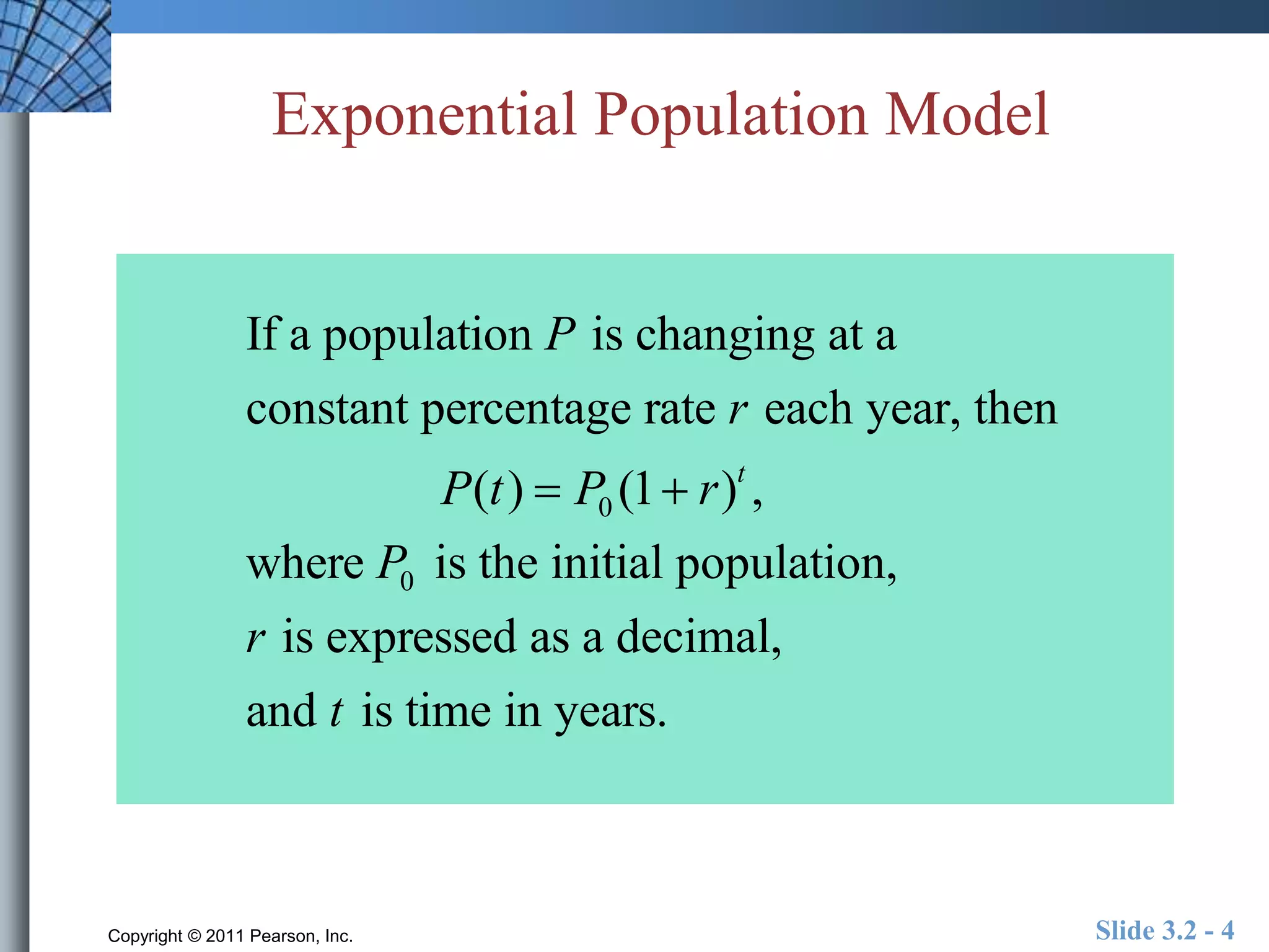 Exponential Population Model 
If a population P is changing at a 
constant percentage rate r each year, then 
P(t )  P0 (1 r)t , 
where P0 is the initial population, 
r is expressed as a decimal, 
and t is time in years. 
Copyright © 2011 Pearson, Inc. Slide 3.2 - 4 
 