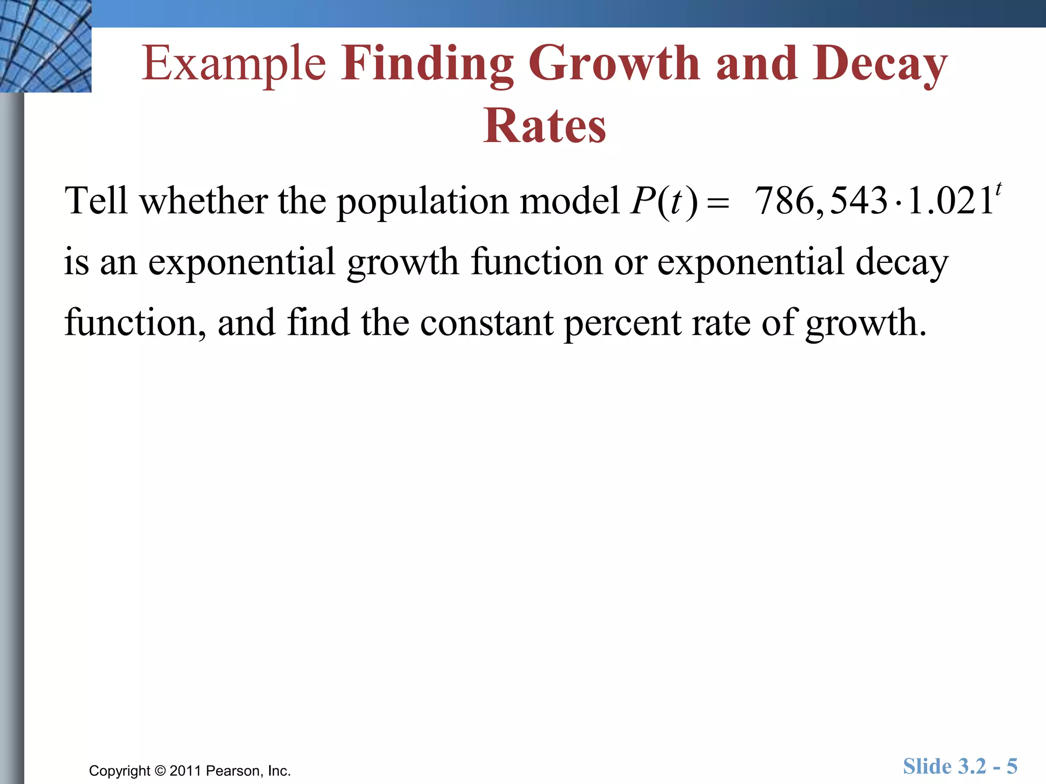 Example Finding Growth and Decay 
Rates 
Tell whether the population model P(t )  786,5431.021t 
is an exponential growth function or exponential decay 
function, and find the constant percent rate of growth. 
Copyright © 2011 Pearson, Inc. Slide 3.2 - 5 
 