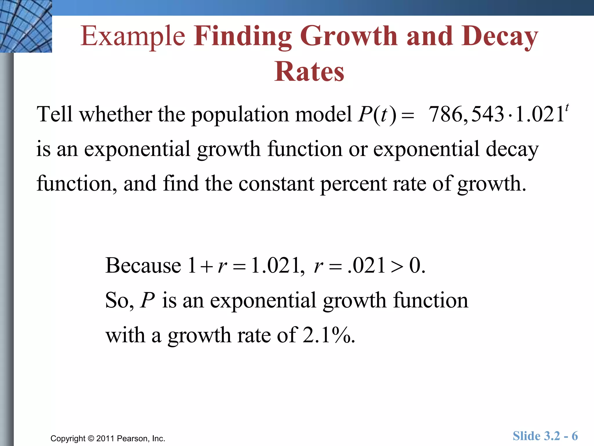 Example Finding Growth and Decay 
Rates 
Tell whether the population model P(t )  786,5431.021t 
is an exponential growth function or exponential decay 
function, and find the constant percent rate of growth. 
Because 1 r  1.021, r  .021  0. 
So, P is an exponential growth function 
with a growth rate of 2.1%. 
Copyright © 2011 Pearson, Inc. Slide 3.2 - 6 
 