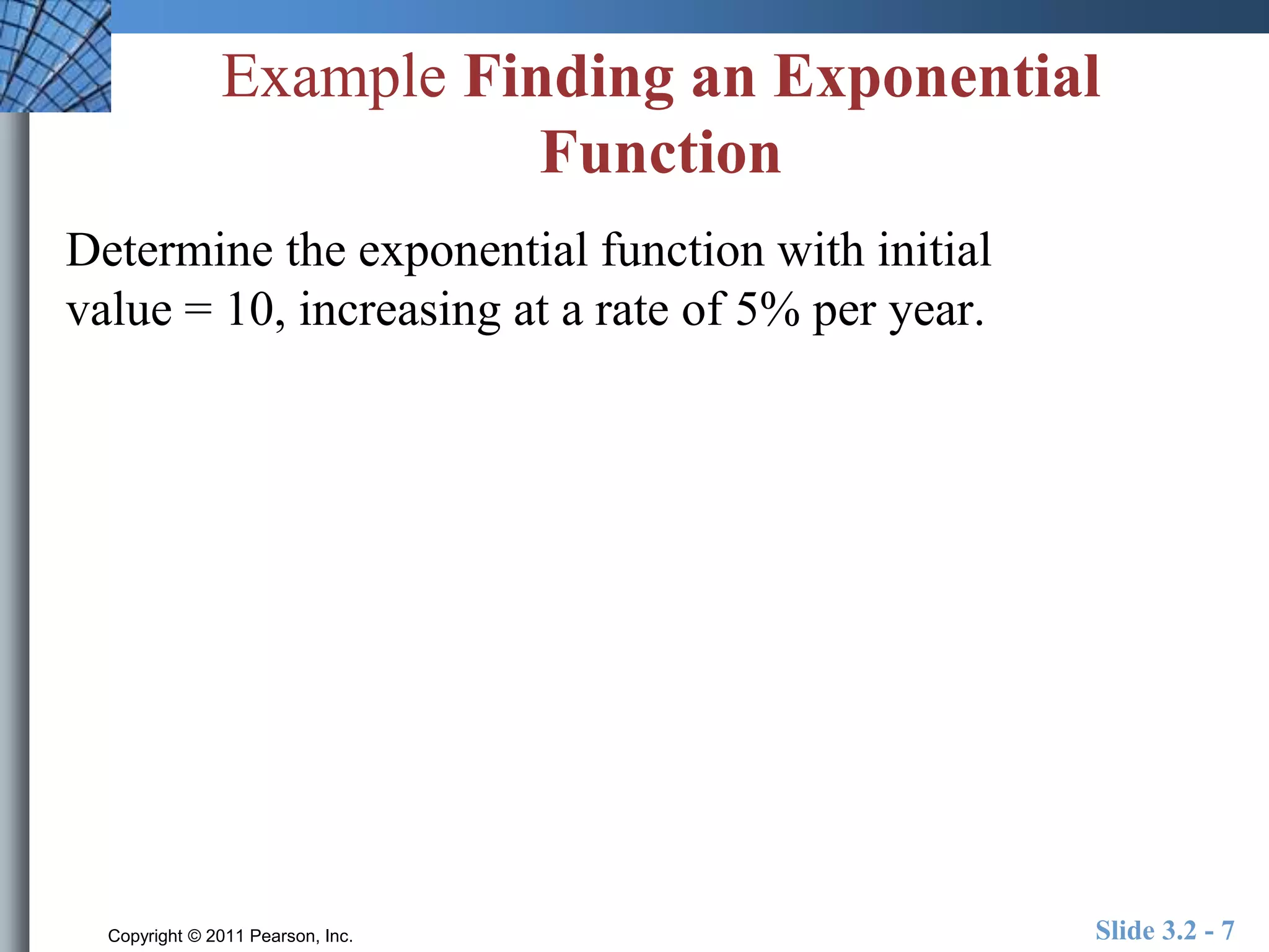 Example Finding an Exponential 
Function 
Determine the exponential function with initial 
value = 10, increasing at a rate of 5% per year. 
Copyright © 2011 Pearson, Inc. Slide 3.2 - 7 
 
