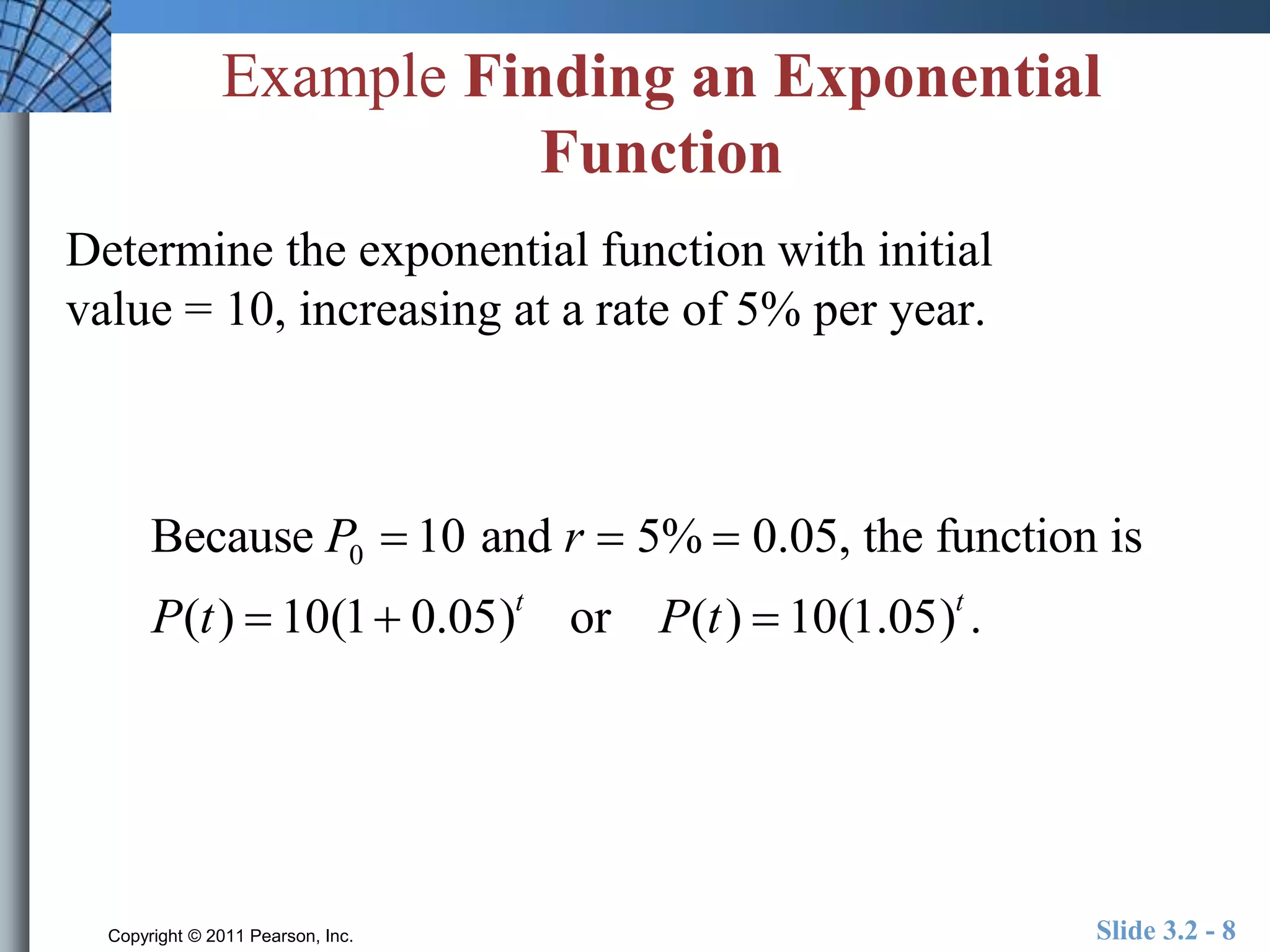 Example Finding an Exponential 
Function 
Determine the exponential function with initial 
value = 10, increasing at a rate of 5% per year. 
Because P0  10 and r  5% 0.05, the function is 
P(t )  10(1 0.05)t or P(t )  10(1.05)t . 
Copyright © 2011 Pearson, Inc. Slide 3.2 - 8 
 