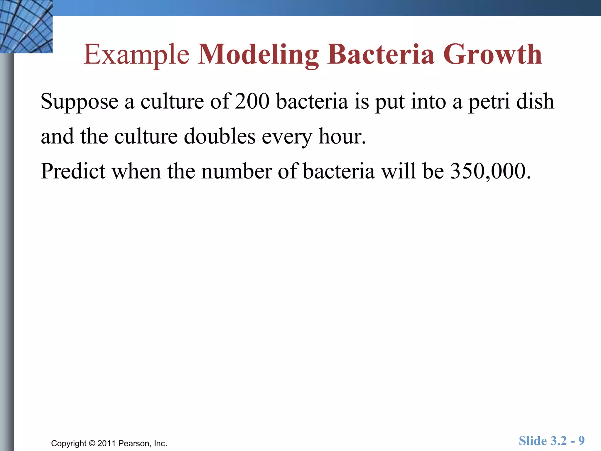 Example Modeling Bacteria Growth 
Suppose a culture of 200 bacteria is put into a petri dish 
and the culture doubles every hour. 
Predict when the number of bacteria will be 350,000. 
Copyright © 2011 Pearson, Inc. Slide 3.2 - 9 
 
