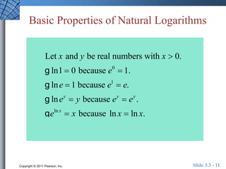 Basic Properties of Natural Logarithms 
Let x and y be real numbers with x  0. 
g ln1  0 because e0  1. 
g lne  1 because e1  e. 
g lney  y because ey  ey . 
g eln x  x because ln x  ln x. 
Copyright © 2011 Pearson, Inc. Slide 3.3 - 11 
 
