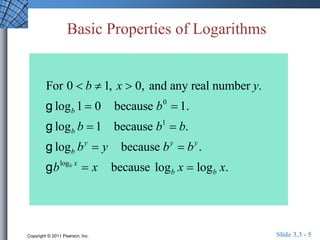 Basic Properties of Logarithms 
For 0  b  1, x  0, and any real number y. 
g logb 1  0 because b0  1. 
g logb b  1 because b1  b. 
g logb by  y because by  by . 
g blogb x  x because logb x  logb x. 
Copyright © 2011 Pearson, Inc. Slide 3.3 - 5 
 