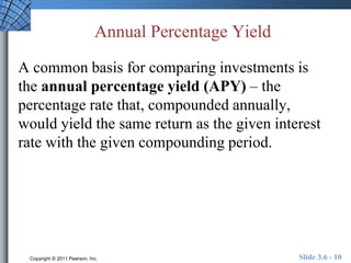 Annual Percentage Yield 
A common basis for comparing investments is 
the annual percentage yield (APY) – the 
percentage rate that, compounded annually, 
would yield the same return as the given interest 
rate with the given compounding period. 
Copyright © 2011 Pearson, Inc. Slide 3.6 - 10 
 