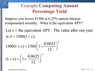 Example Computing Annual 
Percentage Yield 
Suppose you invest $1500 at 6.25% annual interest 
compounded monthly. What is the equivalent APY? 
Let x  the equivalent APY. The value after one year 
is A  1500(1 x). 
 
1500(1 x)  1500 1 
0.0625 
12 
  
 
  
4 
 
(1 x)  1 
0.0625 
12 
  
 
  
4 
Copyright © 2011 Pearson, Inc. Slide 3.6 - 12 
 