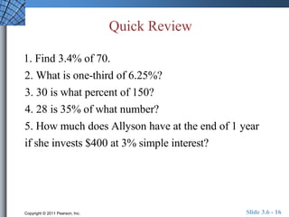 Quick Review 
1. Find 3.4% of 70. 
2. What is one-third of 6.25%? 
3. 30 is what percent of 150? 
4. 28 is 35% of what number? 
5. How much does Allyson have at the end of 1 year 
if she invests $400 at 3% simple interest? 
Copyright © 2011 Pearson, Inc. Slide 3.6 - 16 
 