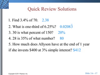 Quick Review Solutions 
1. Find 3.4% of 70. 2.38 
2. What is one-third of 6.25%? 0.02083 
3. 30 is what percent of 150? 20% 
4. 28 is 35% of what number? 80 
5. How much does Allyson have at the end of 1 year 
if she invests $400 at 3% simple interest? $412 
Copyright © 2011 Pearson, Inc. Slide 3.6 - 17 
 
