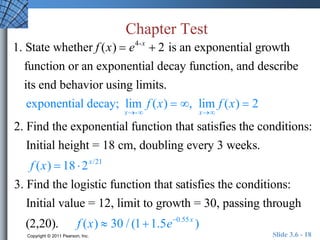 Chapter Test 
1. State whether f (x)  e4-x  2 is an exponential growth 
function or an exponential decay function, and describe 
its end behavior using limits. 
exponential decay; lim 
x- 
f (x)  , lim 
x 
f (x)  2 
2. Find the exponential function that satisfies the conditions: 
Initial height = 18 cm, doubling every 3 weeks. 
f (x)  18  2x/21 
3. Find the logistic function that satisfies the conditions: 
Initial value = 12, limit to growth = 30, passing through 
(2,20). f (x)  30 / (11.5e0.55 x ) 
Copyright © 2011 Pearson, Inc. Slide 3.6 - 18 
 