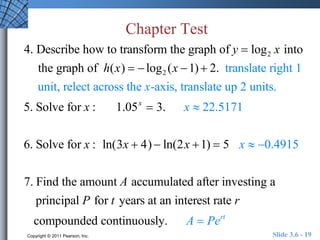Chapter Test 
4. Describe how to transform the graph of y  log2 x into 
the graph of h(x)   log2 (x 1)  2. translate right 1 
unit, relect across the x-axis, translate up 2 units. 
5. Solve for x : 1.05x  3. x  22.5171 
6. Solve for x : ln(3x  4)  ln(2x 1)  5 x  0.4915 
7. Find the amount A accumulated after investing a 
principal P for t years at an interest rate r 
compounded continuously. A  Pert 
Copyright © 2011 Pearson, Inc. Slide 3.6 - 19 
 