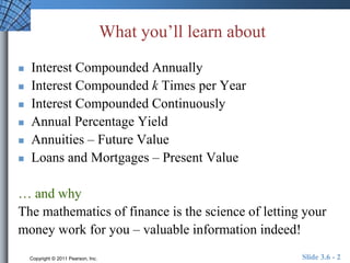 What you’ll learn about 
 Interest Compounded Annually 
 Interest Compounded k Times per Year 
 Interest Compounded Continuously 
 Annual Percentage Yield 
 Annuities – Future Value 
 Loans and Mortgages – Present Value 
… and why 
The mathematics of finance is the science of letting your 
money work for you – valuable information indeed! 
Copyright © 2011 Pearson, Inc. Slide 3.6 - 2 
 