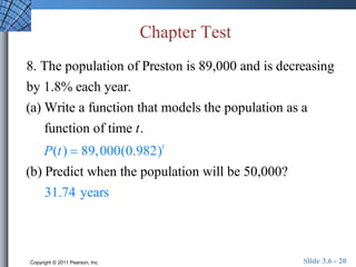 Chapter Test 
8. The population of Preston is 89,000 and is decreasing 
by 1.8% each year. 
(a) Write a function that models the population as a 
function of time t. 
P(t )  89,000(0.982)t 
(b) Predict when the population will be 50,000? 
31.74 years 
Copyright © 2011 Pearson, Inc. Slide 3.6 - 20 
 