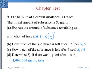 Chapter Test 
9. The half-life of a certain substance is 1.5 sec. 
The initial amount of substance is S0 grams. 
(a) Express the amount of substance remaining as 
a function of time t.S(t )  S0 
1 
2 
 
  
 
  
t /1.5 
(b) How much of the substance is left after 1.5 sec? S0 /2 
(c) How much of the substance is left after 3 sec? S0 / 4 
(d) Determine S0 if there was 1 g left after 1 min. 
1,009,500 metric tons 
Copyright © 2011 Pearson, Inc. Slide 3.6 - 21 
 