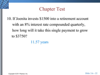 Chapter Test 
10. If Joenita invests $1500 into a retirement account 
with an 8% interest rate compounded quarterly, 
how long will it take this single payment to grow 
to $3750? 
11.57 years 
Copyright © 2011 Pearson, Inc. Slide 3.6 - 22 
