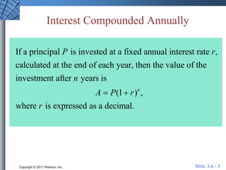 Interest Compounded Annually 
If a principal P is invested at a fixed annual interest rate r, 
calculated at the end of each year, then the value of the 
investment after n years is 
A  P(1 r)n , 
where r is expressed as a decimal. 
Copyright © 2011 Pearson, Inc. Slide 3.6 - 3 
 