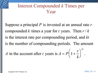 Interest Compounded k Times per 
Year 
Suppose a principal P is invested at an annual rate r 
compounded k times a year for t years. Then r / k 
is the interest rate per compounding period, and kt 
is the number of compounding periods. The amount 
 
A in the account after t years is A  P 1 
r 
k 
  
 
  
kt 
. 
Copyright © 2011 Pearson, Inc. Slide 3.6 - 4 
 