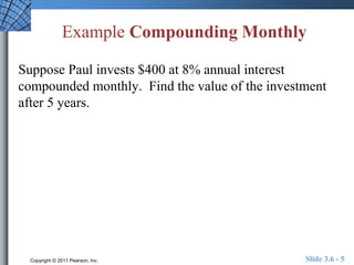 Example Compounding Monthly 
Suppose Paul invests $400 at 8% annual interest 
compounded monthly. Find the value of the investment 
after 5 years. 
Copyright © 2011 Pearson, Inc. Slide 3.6 - 5 
 
