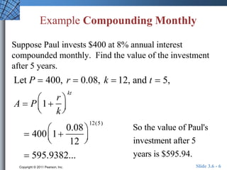Example Compounding Monthly 
Suppose Paul invests $400 at 8% annual interest 
compounded monthly. Find the value of the investment 
after 5 years. 
Let P  400, r  0.08, k  12, and t  5, 
 
A  P 1 
r 
k 
  
 
  
kt 
 
 400 1 
0.08 
12 
  
 
  
12(5) 
 595.9382... 
So the value of Paul's 
investment after 5 
years is $595.94. 
Copyright © 2011 Pearson, Inc. Slide 3.6 - 6 
 