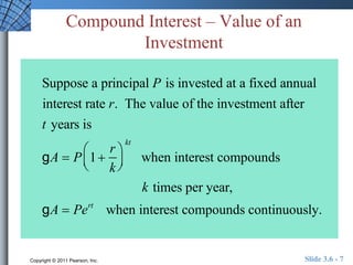 Compound Interest – Value of an 
Investment 
Suppose a principal P is invested at a fixed annual 
interest rate r. The value of the investment after 
t years is 
 
g A  P 1 
r 
k 
  
  kt 
 
when interest compounds 
k times per year, 
g A  Pert when interest compounds continuously. 
Copyright © 2011 Pearson, Inc. Slide 3.6 - 7 
 