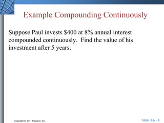 Example Compounding Continuously 
Suppose Paul invests $400 at 8% annual interest 
compounded continuously. Find the value of his 
investment after 5 years. 
Copyright © 2011 Pearson, Inc. Slide 3.6 - 8 
 