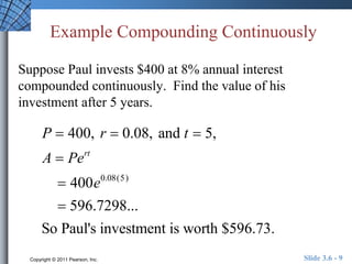 Example Compounding Continuously 
Suppose Paul invests $400 at 8% annual interest 
compounded continuously. Find the value of his 
investment after 5 years. 
P  400, r  0.08, and t  5, 
A  Pert 
 400e0.08(5) 
 596.7298... 
So Paul's investment is worth $596.73. 
Copyright © 2011 Pearson, Inc. Slide 3.6 - 9 
 