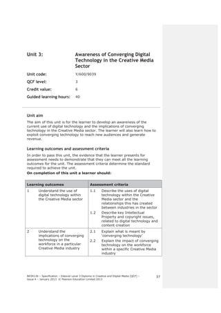 N034136 – Specification – Edexcel Level 3 Diploma in Creative and Digital Media (QCF) – 
Issue 4 – January 2013 © Pearson Education Limited 2013 
37 
Unit 3: Awareness of Converging Digital 
Technology in the Creative Media 
Sector 
Unit code: Y/600/9039 
QCF level: 3 
Credit value: 6 
Guided learning hours: 40 
Unit aim 
The aim of this unit is for the learner to develop an awareness of the 
current use of digital technology and the implications of converging 
technology in the Creative Media sector. The learner will also learn how to 
exploit converging technology to reach new audiences and generate 
revenue. 
Learning outcomes and assessment criteria 
In order to pass this unit, the evidence that the learner presents for 
assessment needs to demonstrate that they can meet all the learning 
outcomes for the unit. The assessment criteria determine the standard 
required to achieve the unit. 
On completion of this unit a learner should: 
Learning outcomes Assessment criteria 
1 Understand the use of 
digital technology within 
the Creative Media sector 
1.1 Describe the uses of digital 
technology within the Creative 
Media sector and the 
relationships this has created 
between industries in the sector 
1.2 Describe key Intellectual 
Property and copyright issues, 
related to digital technology and 
content creation 
2 Understand the 
implications of converging 
technology on the 
workforce in a particular 
Creative Media industry 
2.1 Explain what is meant by 
‘converging technology’ 
2.2 Explain the impact of converging 
technology on the workforce 
within a specific Creative Media 
industry 
 