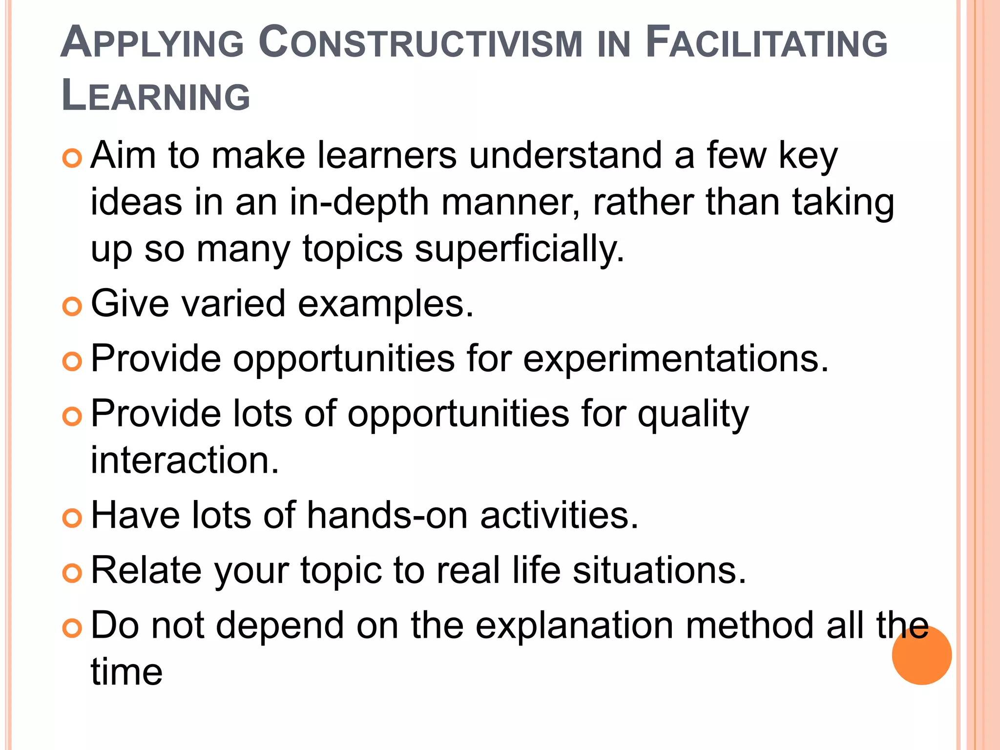 APPLYING CONSTRUCTIVISM IN FACILITATING 
LEARNING 
 Aim to make learners understand a few key 
ideas in an in-depth manner, rather than taking 
up so many topics superficially. 
 Give varied examples. 
 Provide opportunities for experimentations. 
 Provide lots of opportunities for quality 
interaction. 
 Have lots of hands-on activities. 
 Relate your topic to real life situations. 
 Do not depend on the explanation method all the 
time 
 