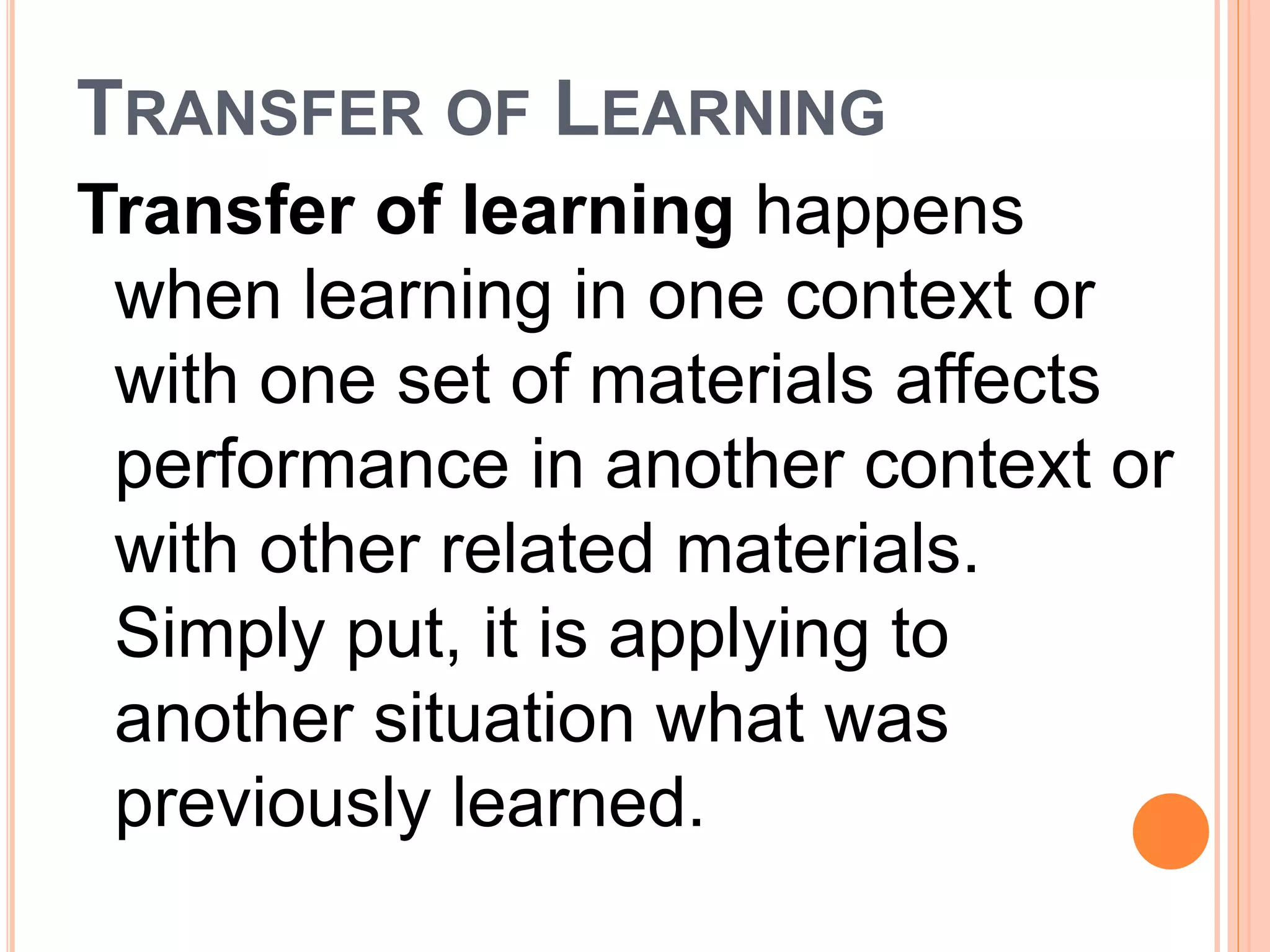 TRANSFER OF LEARNING 
Transfer of learning happens 
when learning in one context or 
with one set of materials affects 
performance in another context or 
with other related materials. 
Simply put, it is applying to 
another situation what was 
previously learned. 
 