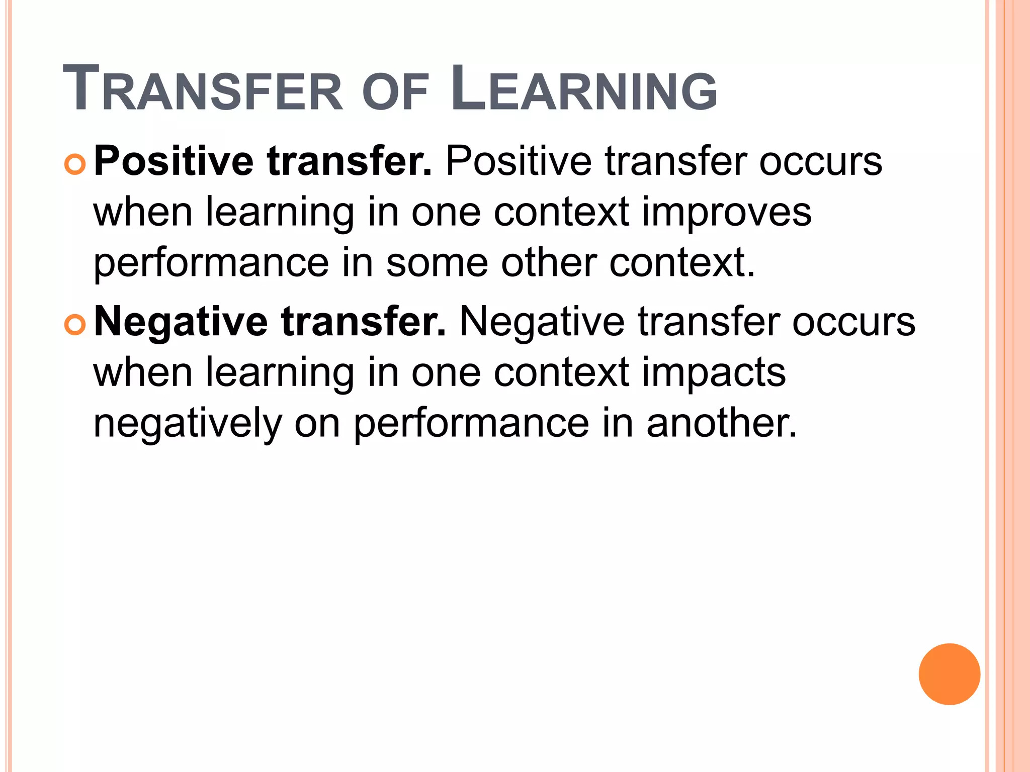 TRANSFER OF LEARNING 
Positive transfer. Positive transfer occurs 
when learning in one context improves 
performance in some other context. 
Negative transfer. Negative transfer occurs 
when learning in one context impacts 
negatively on performance in another. 
 