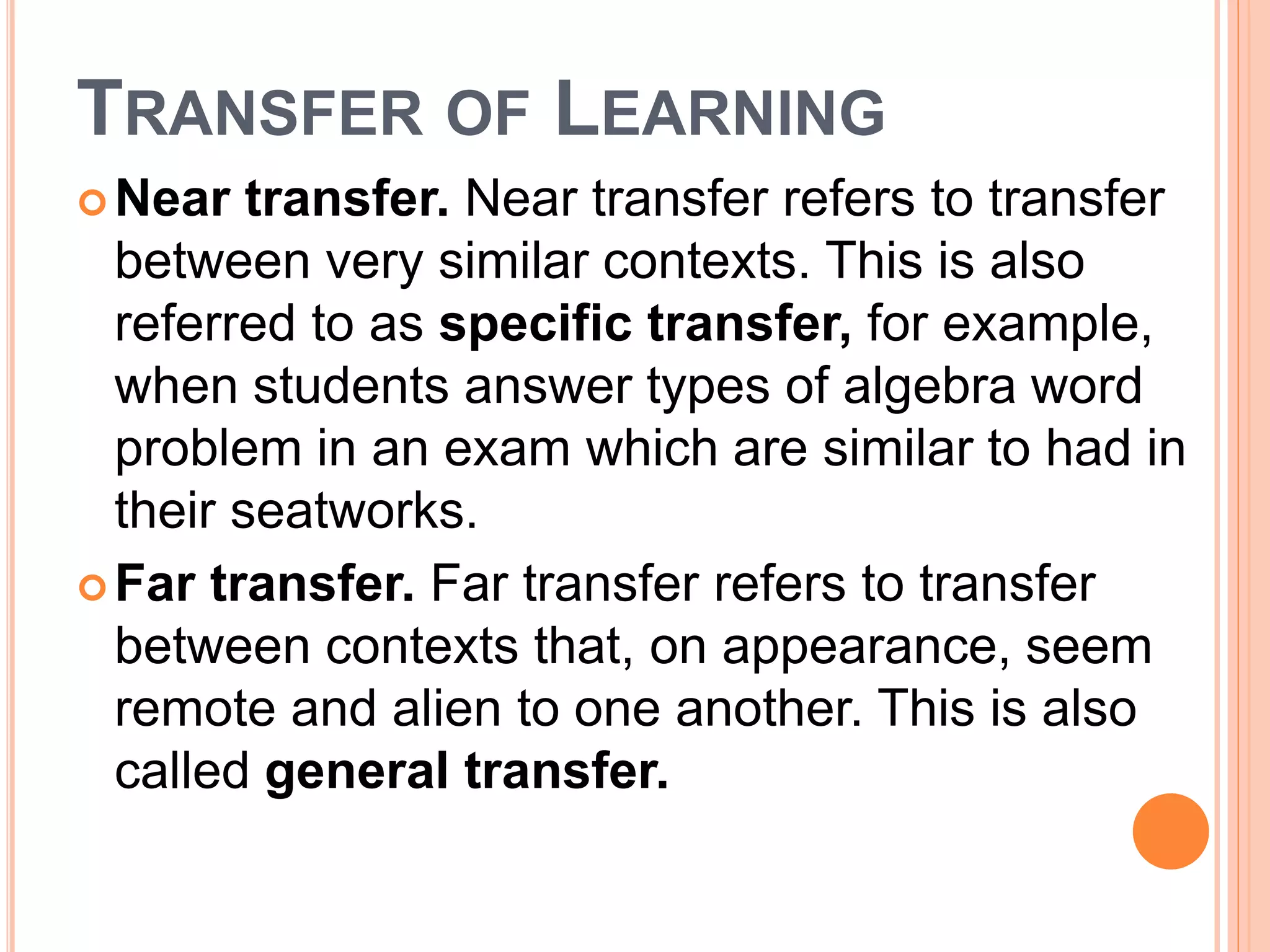 TRANSFER OF LEARNING 
Near transfer. Near transfer refers to transfer 
between very similar contexts. This is also 
referred to as specific transfer, for example, 
when students answer types of algebra word 
problem in an exam which are similar to had in 
their seatworks. 
Far transfer. Far transfer refers to transfer 
between contexts that, on appearance, seem 
remote and alien to one another. This is also 
called general transfer. 
 