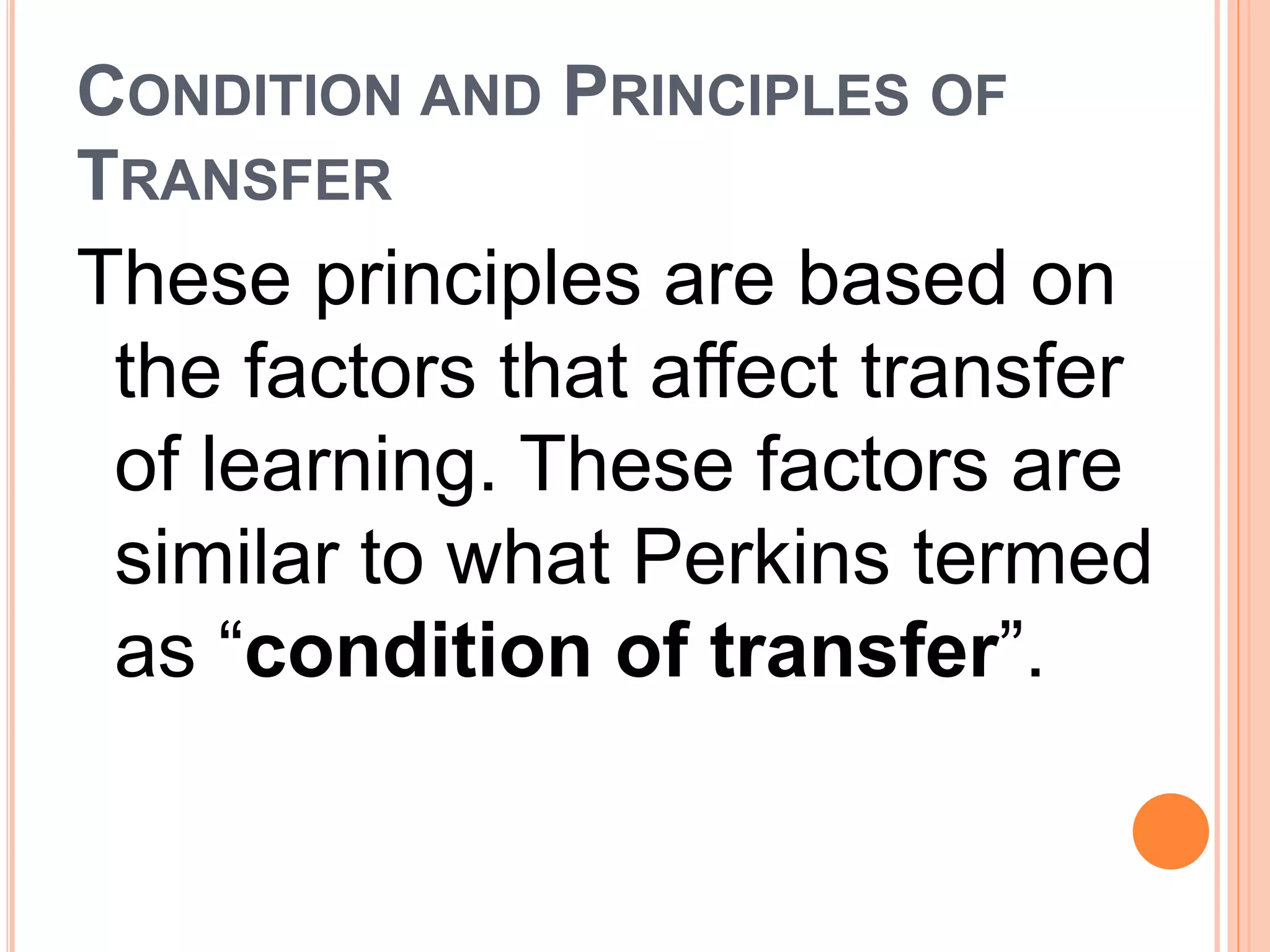 CONDITION AND PRINCIPLES OF 
TRANSFER 
These principles are based on 
the factors that affect transfer 
of learning. These factors are 
similar to what Perkins termed 
as “condition of transfer”. 
 