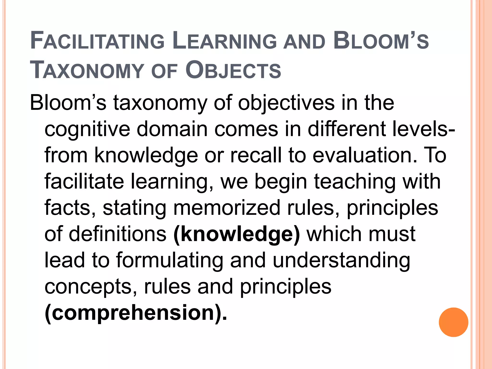 FACILITATING LEARNING AND BLOOM’S 
TAXONOMY OF OBJECTS 
Bloom’s taxonomy of objectives in the 
cognitive domain comes in different levels-from 
knowledge or recall to evaluation. To 
facilitate learning, we begin teaching with 
facts, stating memorized rules, principles 
of definitions (knowledge) which must 
lead to formulating and understanding 
concepts, rules and principles 
(comprehension). 
 