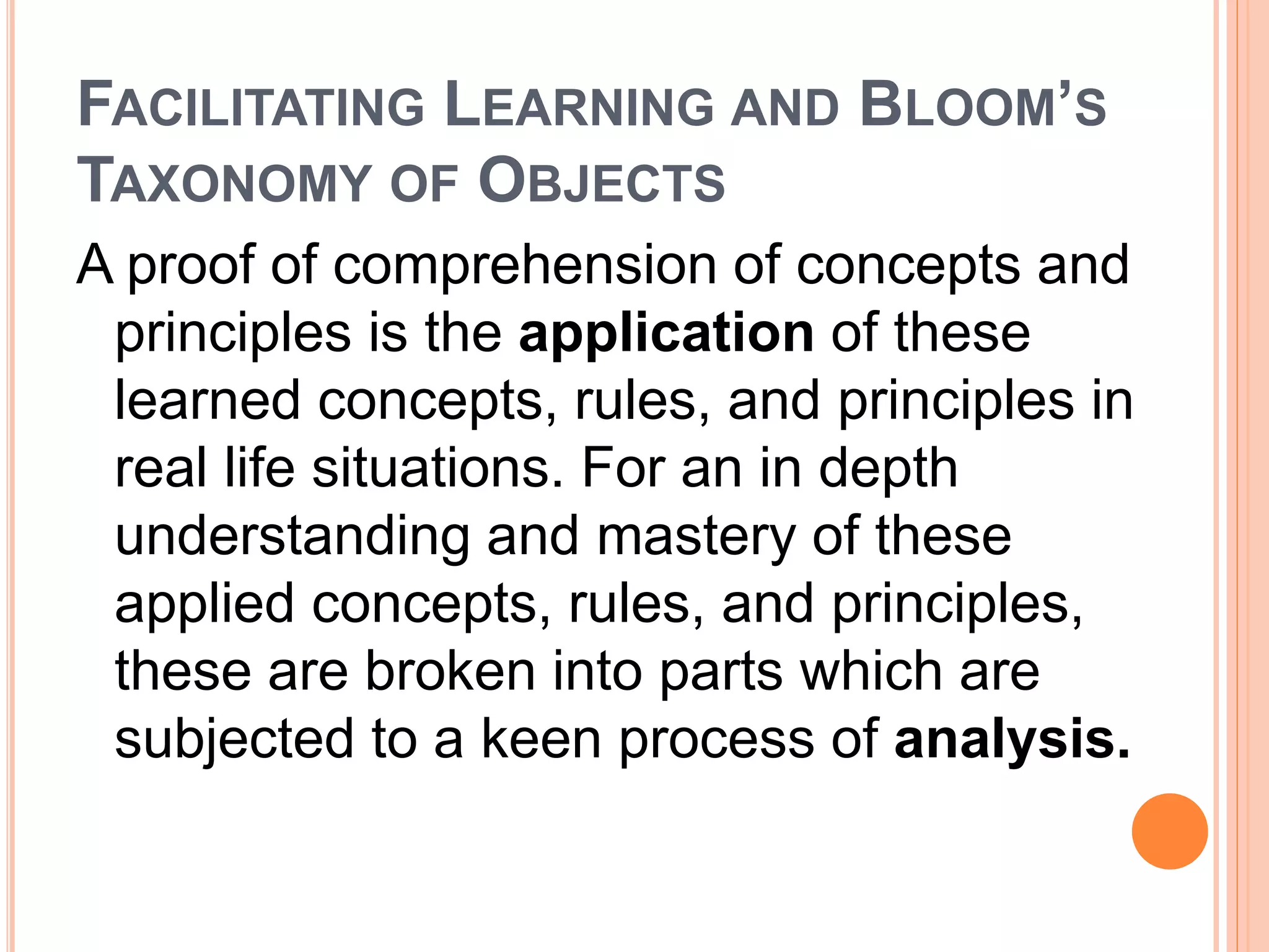 FACILITATING LEARNING AND BLOOM’S 
TAXONOMY OF OBJECTS 
A proof of comprehension of concepts and 
principles is the application of these 
learned concepts, rules, and principles in 
real life situations. For an in depth 
understanding and mastery of these 
applied concepts, rules, and principles, 
these are broken into parts which are 
subjected to a keen process of analysis. 
 
