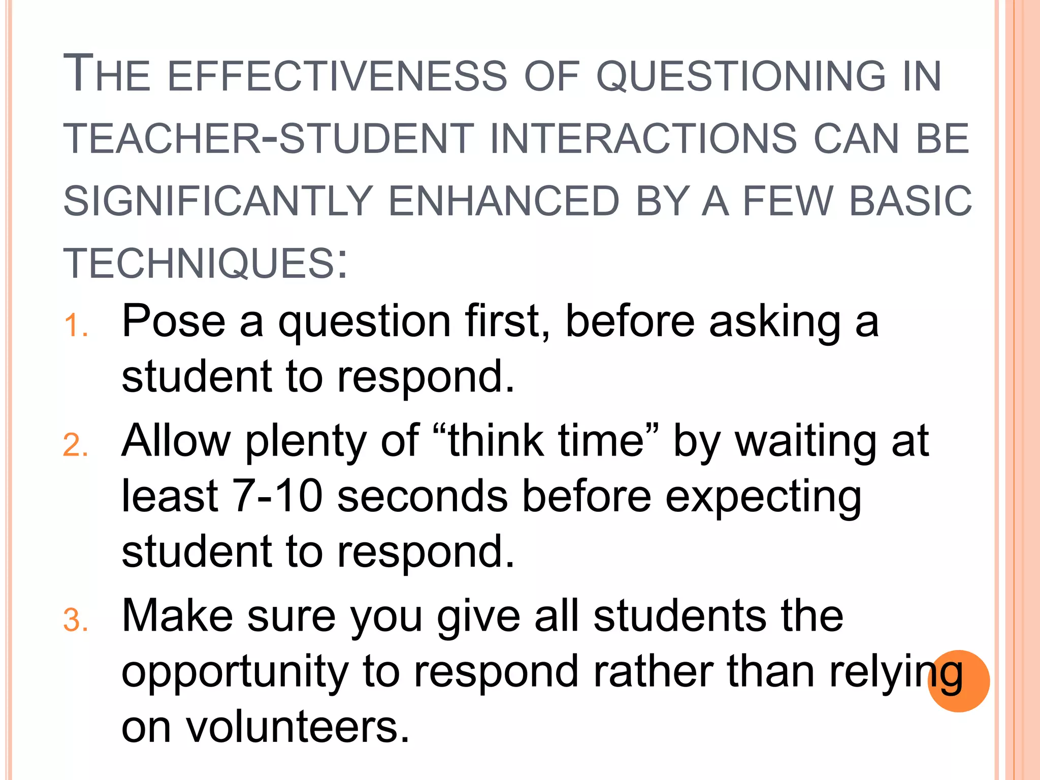 THE EFFECTIVENESS OF QUESTIONING IN 
TEACHER-STUDENT INTERACTIONS CAN BE 
SIGNIFICANTLY ENHANCED BY A FEW BASIC 
TECHNIQUES: 
1. Pose a question first, before asking a 
student to respond. 
2. Allow plenty of “think time” by waiting at 
least 7-10 seconds before expecting 
student to respond. 
3. Make sure you give all students the 
opportunity to respond rather than relying 
on volunteers. 
 