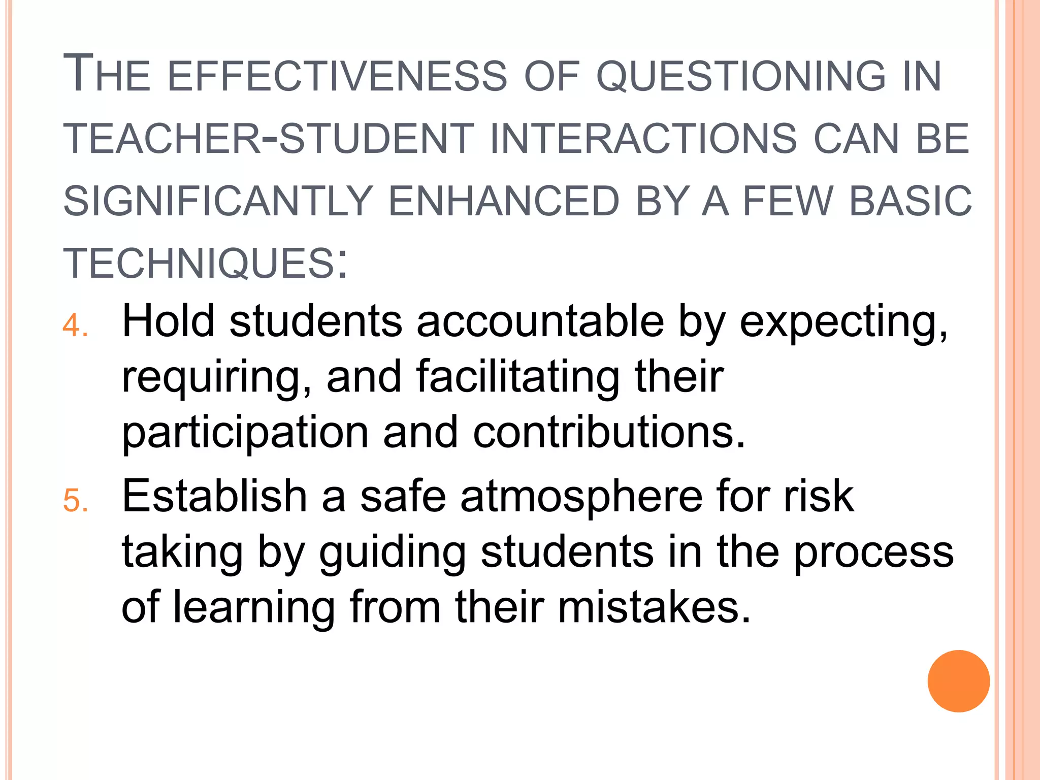 THE EFFECTIVENESS OF QUESTIONING IN 
TEACHER-STUDENT INTERACTIONS CAN BE 
SIGNIFICANTLY ENHANCED BY A FEW BASIC 
TECHNIQUES: 
4. Hold students accountable by expecting, 
requiring, and facilitating their 
participation and contributions. 
5. Establish a safe atmosphere for risk 
taking by guiding students in the process 
of learning from their mistakes. 
 