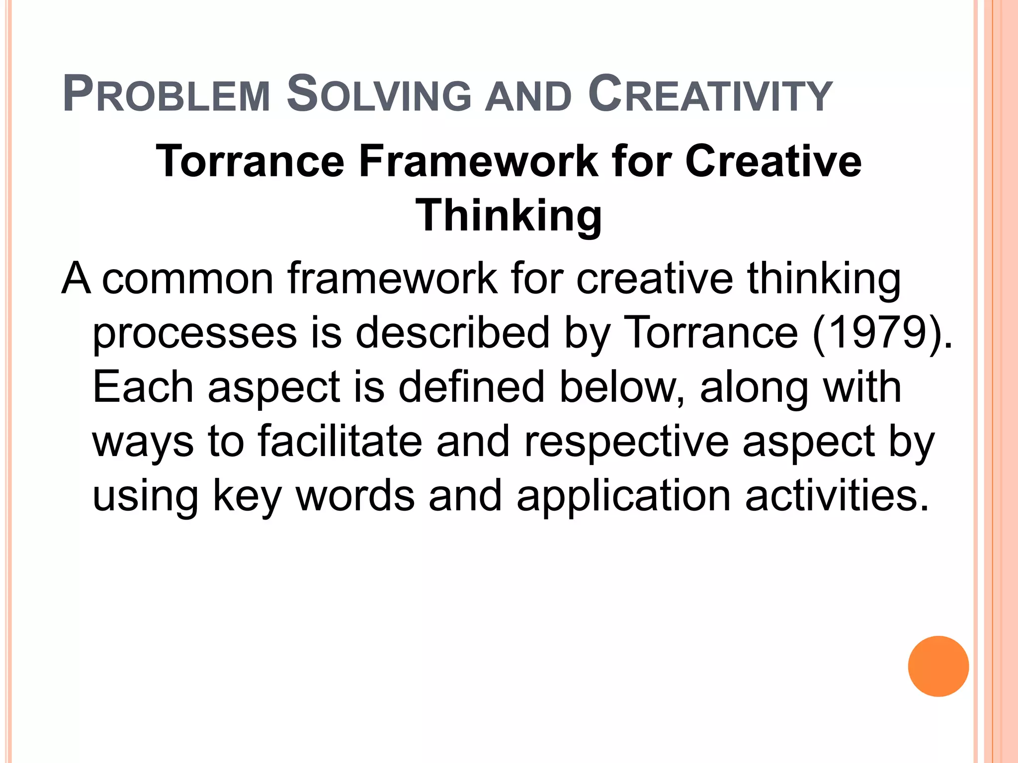PROBLEM SOLVING AND CREATIVITY 
Torrance Framework for Creative 
Thinking 
A common framework for creative thinking 
processes is described by Torrance (1979). 
Each aspect is defined below, along with 
ways to facilitate and respective aspect by 
using key words and application activities. 
 