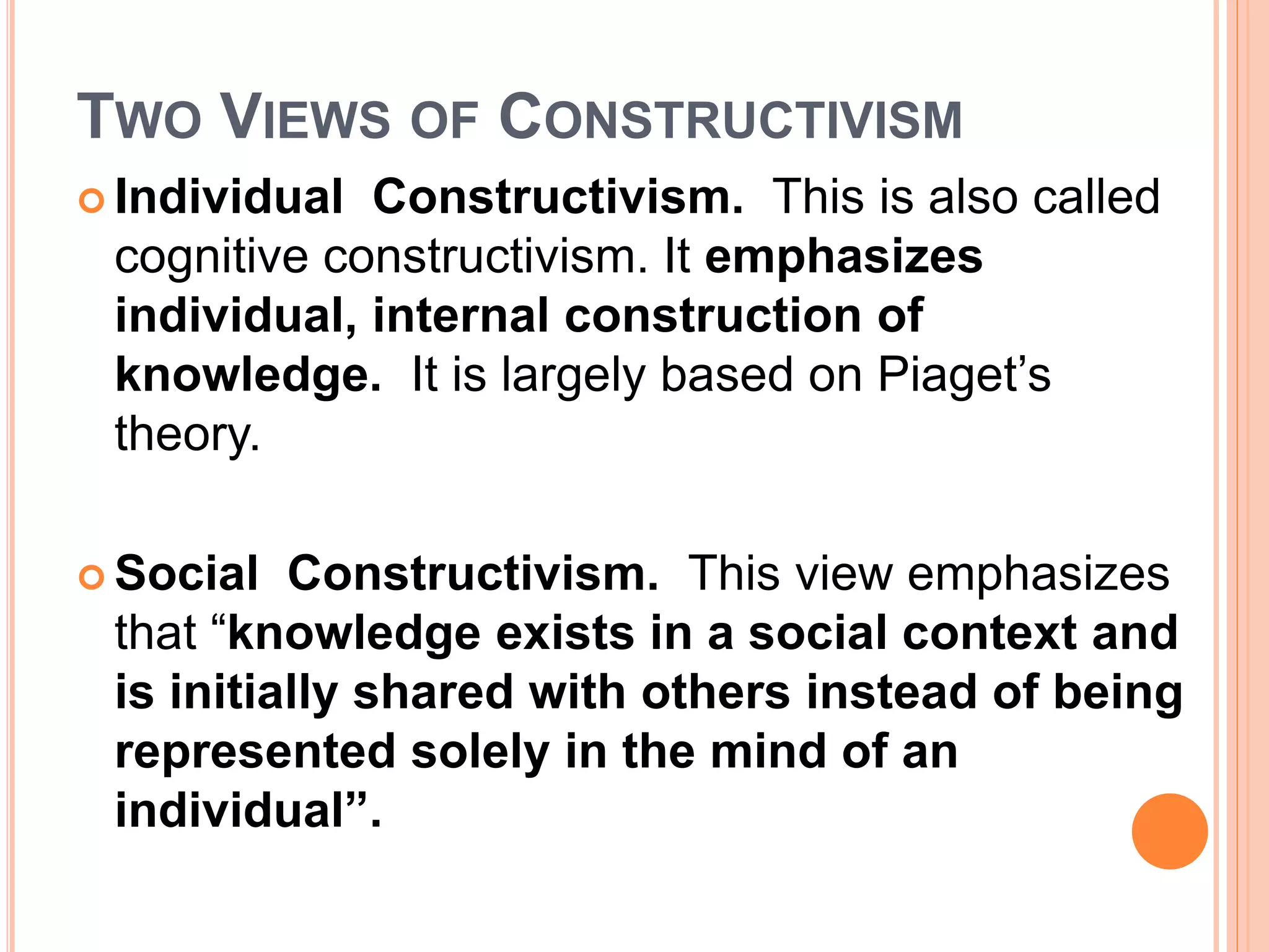 TWO VIEWS OF CONSTRUCTIVISM 
 Individual Constructivism. This is also called 
cognitive constructivism. It emphasizes 
individual, internal construction of 
knowledge. It is largely based on Piaget’s 
theory. 
Social Constructivism. This view emphasizes 
that “knowledge exists in a social context and 
is initially shared with others instead of being 
represented solely in the mind of an 
individual”. 
 